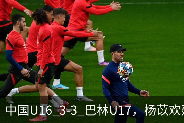 中国U16 3-3 巴林U17，杨苡欢建功，刘靖磊、杨宸硕破门