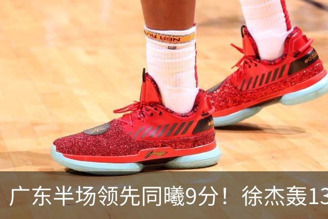 广东半场领先同曦9分！徐杰轰13+3，三外援合砍23分，亚帅首秀就吃T