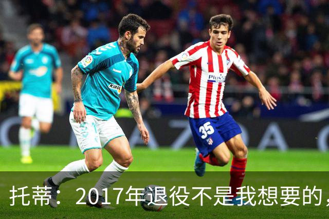 托蒂：2017年退役不是我想要的，俱乐部的决定让我感到意外
