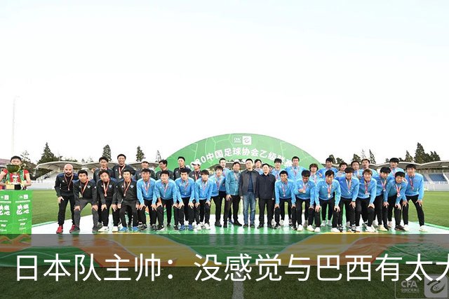 日本队主帅：没感觉与巴西有太大差距 对手突破能力很强