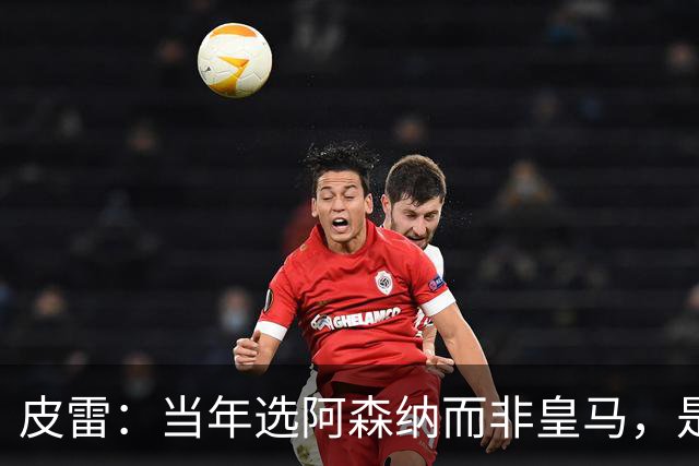 皮雷：当年选阿森纳而非皇马，是最正确的决定