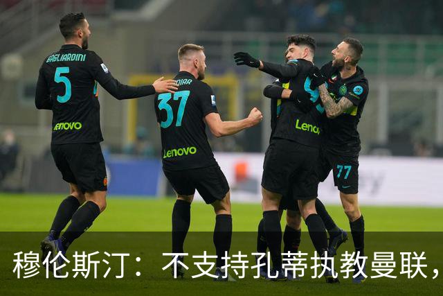 穆伦斯汀：不支持孔蒂执教曼联，红魔的问题不在主教练而在高层