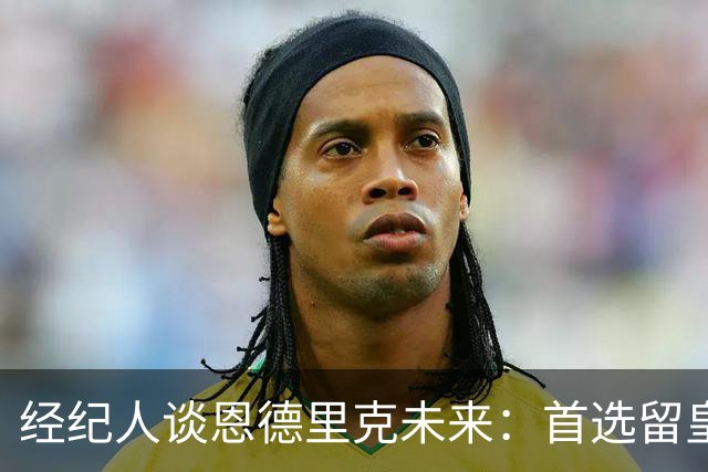 经纪人谈恩德里克未来：首选留皇马，但他需要上场